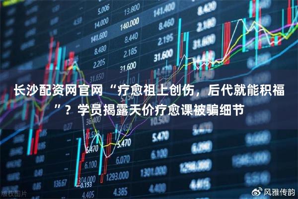 长沙配资网官网 “疗愈祖上创伤，后代就能积福”？学员揭露天价疗愈课被骗细节