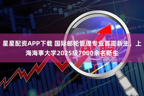 星星配资APP下载 国际邮轮管理专业首迎新生，上海海事大学2025级7000余名新生