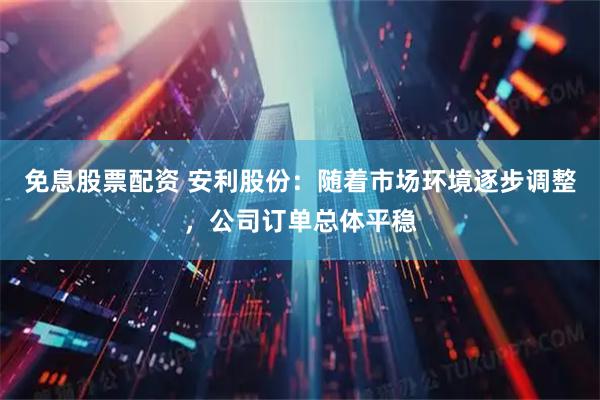 免息股票配资 安利股份：随着市场环境逐步调整，公司订单总体平稳