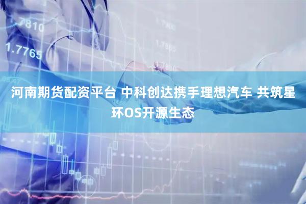 河南期货配资平台 中科创达携手理想汽车 共筑星环OS开源生态