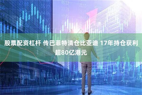 股票配资杠杆 传巴菲特清仓比亚迪 17年持仓获利超80亿港元