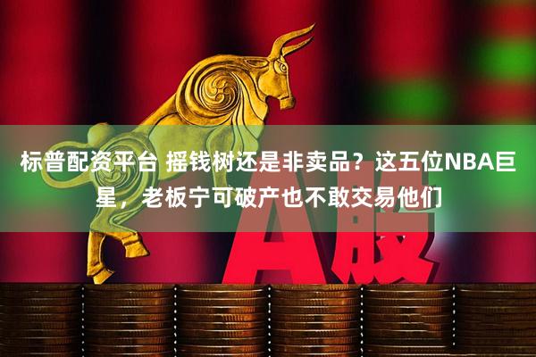 标普配资平台 摇钱树还是非卖品？这五位NBA巨星，老板宁可破产也不敢交易他们