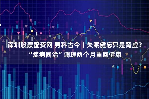 深圳股票配资网 男科古今丨失眠健忘只是肾虚？“症病同治”调理两个月重回健康