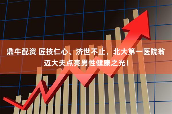 鼎牛配资 匠技仁心、济世不止，北大第一医院翁迈大夫点亮男性健康之光！
