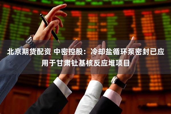 北京期货配资 中密控股：冷却盐循环泵密封已应用于甘肃钍基核反应堆项目