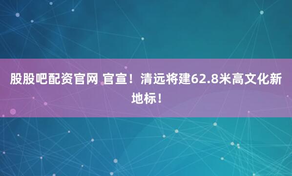 股股吧配资官网 官宣！清远将建62.8米高文化新地标！