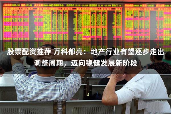 股票配资推荐 万科郁亮：地产行业有望逐步走出调整周期，迈向稳健发展新阶段