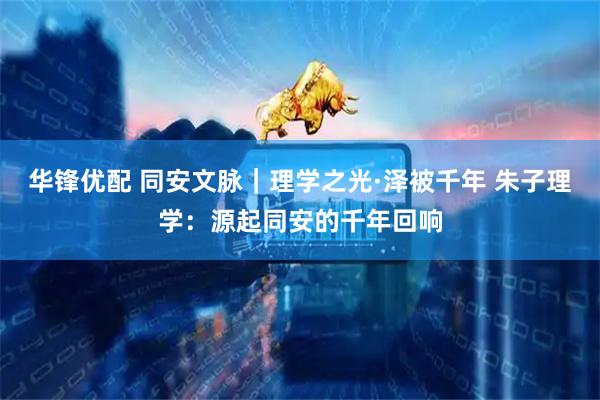 华锋优配 同安文脉｜理学之光·泽被千年 朱子理学：源起同安的千年回响
