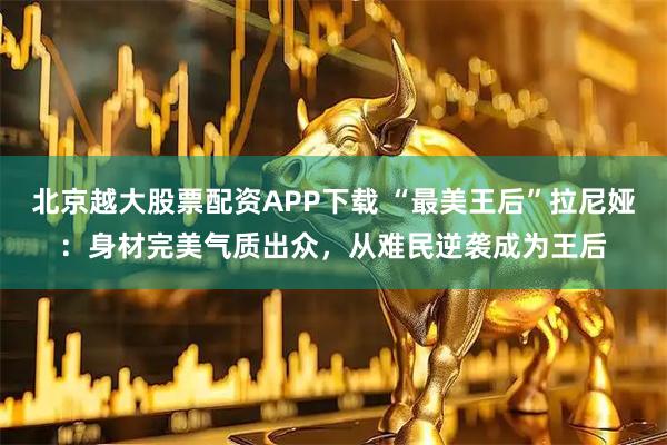 北京越大股票配资APP下载 “最美王后”拉尼娅：身材完美气质出众，从难民逆袭成为王后