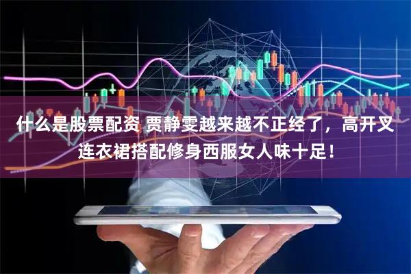 什么是股票配资 贾静雯越来越不正经了，高开叉连衣裙搭配修身西服女人味十足！