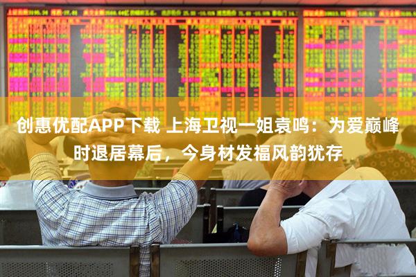 创惠优配APP下载 上海卫视一姐袁鸣：为爱巅峰时退居幕后，今身材发福风韵犹存